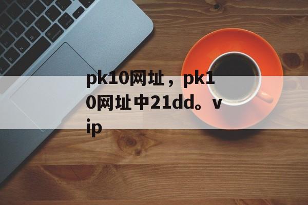 pk10网址，pk10网址中21dd。vip